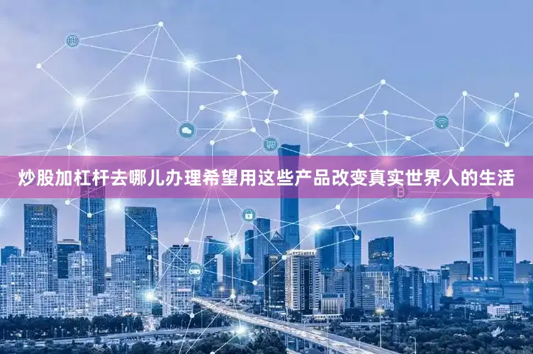 炒股加杠杆去哪儿办理希望用这些产品改变真实世界人的生活