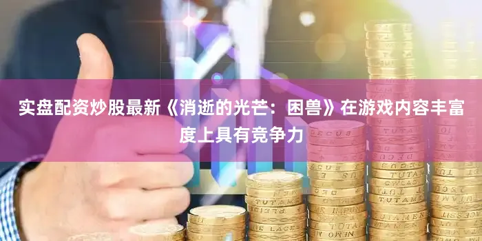 实盘配资炒股最新《消逝的光芒：困兽》在游戏内容丰富度上具有竞争力